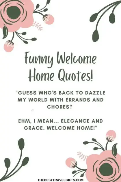 Funny welcome home quotes: 18. "Guess who's back to dazzle my world with errands and chores? Ehm… I mean elegance and grace. Welcome home!"